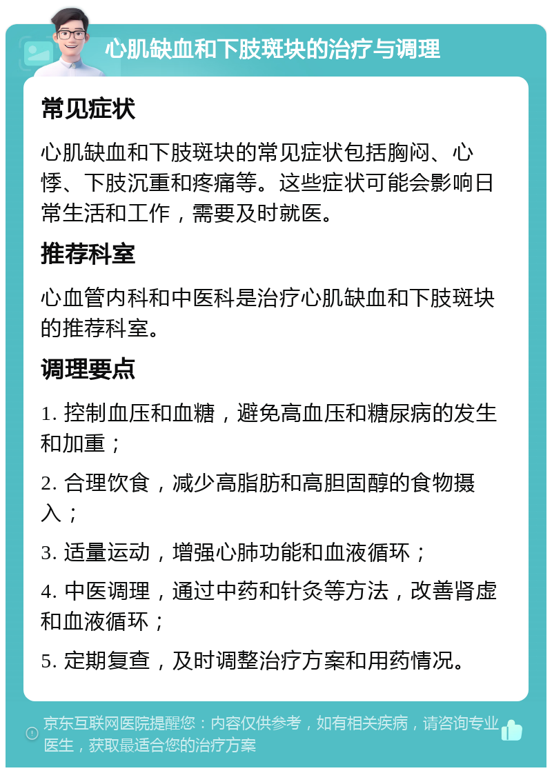 心肌缺血和下肢斑块的治疗与调理 常见症状 心肌缺血和下肢斑块的常见症状包括胸闷、心悸、下肢沉重和疼痛等。这些症状可能会影响日常生活和工作，需要及时就医。 推荐科室 心血管内科和中医科是治疗心肌缺血和下肢斑块的推荐科室。 调理要点 1. 控制血压和血糖，避免高血压和糖尿病的发生和加重； 2. 合理饮食，减少高脂肪和高胆固醇的食物摄入； 3. 适量运动，增强心肺功能和血液循环； 4. 中医调理，通过中药和针灸等方法，改善肾虚和血液循环； 5. 定期复查，及时调整治疗方案和用药情况。