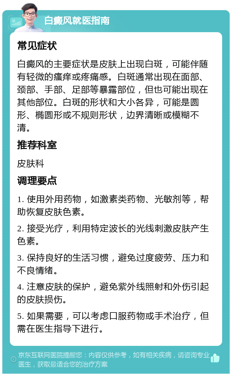 白癜风就医指南 常见症状 白癜风的主要症状是皮肤上出现白斑，可能伴随有轻微的瘙痒或疼痛感。白斑通常出现在面部、颈部、手部、足部等暴露部位，但也可能出现在其他部位。白斑的形状和大小各异，可能是圆形、椭圆形或不规则形状，边界清晰或模糊不清。 推荐科室 皮肤科 调理要点 1. 使用外用药物，如激素类药物、光敏剂等，帮助恢复皮肤色素。 2. 接受光疗，利用特定波长的光线刺激皮肤产生色素。 3. 保持良好的生活习惯，避免过度疲劳、压力和不良情绪。 4. 注意皮肤的保护，避免紫外线照射和外伤引起的皮肤损伤。 5. 如果需要，可以考虑口服药物或手术治疗，但需在医生指导下进行。