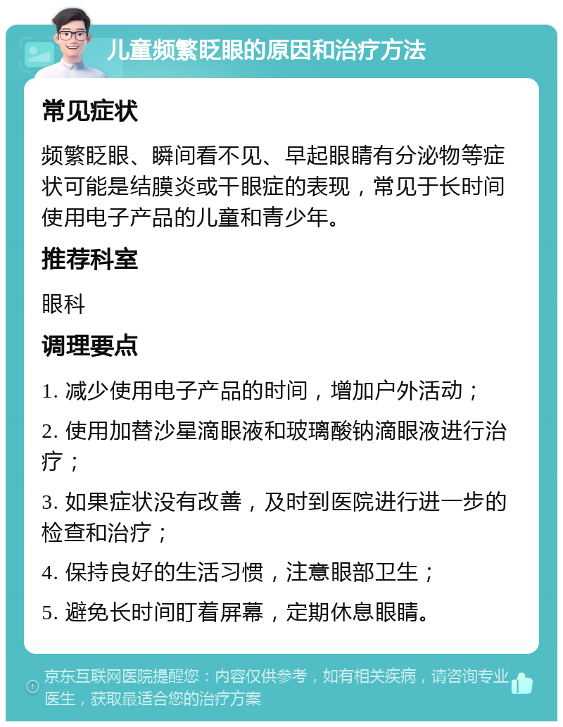 儿童频繁眨眼的原因和治疗方法 常见症状 频繁眨眼、瞬间看不见、早起眼睛有分泌物等症状可能是结膜炎或干眼症的表现，常见于长时间使用电子产品的儿童和青少年。 推荐科室 眼科 调理要点 1. 减少使用电子产品的时间，增加户外活动； 2. 使用加替沙星滴眼液和玻璃酸钠滴眼液进行治疗； 3. 如果症状没有改善，及时到医院进行进一步的检查和治疗； 4. 保持良好的生活习惯，注意眼部卫生； 5. 避免长时间盯着屏幕，定期休息眼睛。