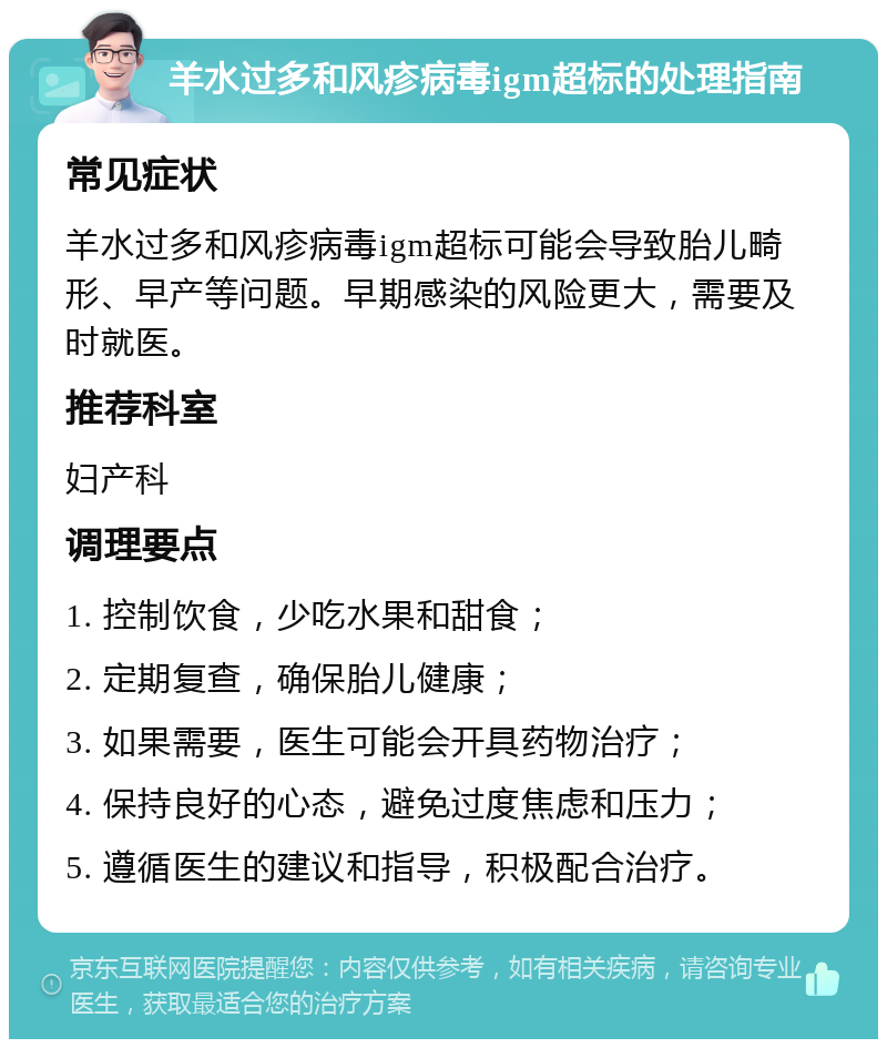 羊水过多和风疹病毒igm超标的处理指南 常见症状 羊水过多和风疹病毒igm超标可能会导致胎儿畸形、早产等问题。早期感染的风险更大，需要及时就医。 推荐科室 妇产科 调理要点 1. 控制饮食，少吃水果和甜食； 2. 定期复查，确保胎儿健康； 3. 如果需要，医生可能会开具药物治疗； 4. 保持良好的心态，避免过度焦虑和压力； 5. 遵循医生的建议和指导，积极配合治疗。