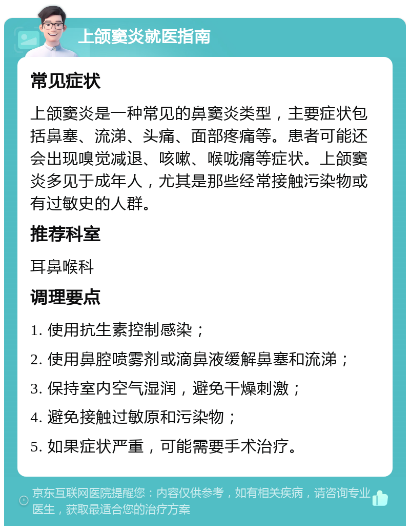 上颌窦炎就医指南 常见症状 上颌窦炎是一种常见的鼻窦炎类型，主要症状包括鼻塞、流涕、头痛、面部疼痛等。患者可能还会出现嗅觉减退、咳嗽、喉咙痛等症状。上颌窦炎多见于成年人，尤其是那些经常接触污染物或有过敏史的人群。 推荐科室 耳鼻喉科 调理要点 1. 使用抗生素控制感染； 2. 使用鼻腔喷雾剂或滴鼻液缓解鼻塞和流涕； 3. 保持室内空气湿润，避免干燥刺激； 4. 避免接触过敏原和污染物； 5. 如果症状严重，可能需要手术治疗。