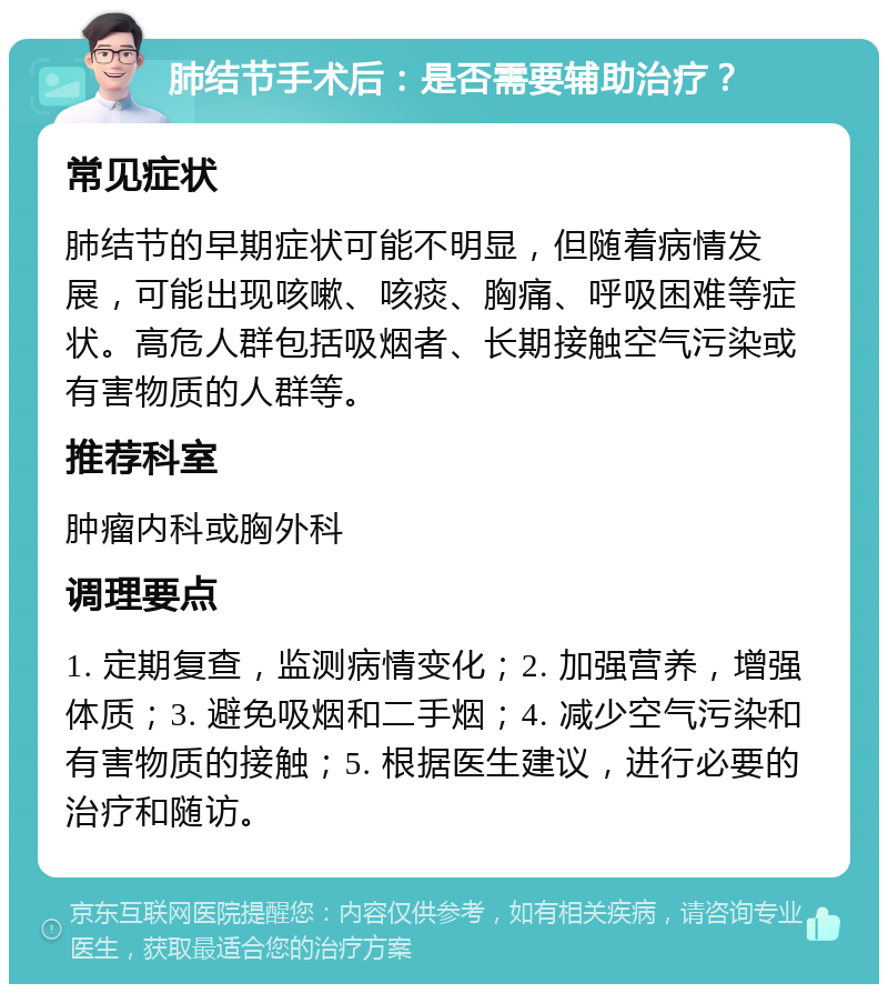 肺结节手术后：是否需要辅助治疗？ 常见症状 肺结节的早期症状可能不明显，但随着病情发展，可能出现咳嗽、咳痰、胸痛、呼吸困难等症状。高危人群包括吸烟者、长期接触空气污染或有害物质的人群等。 推荐科室 肿瘤内科或胸外科 调理要点 1. 定期复查，监测病情变化；2. 加强营养，增强体质；3. 避免吸烟和二手烟；4. 减少空气污染和有害物质的接触；5. 根据医生建议，进行必要的治疗和随访。