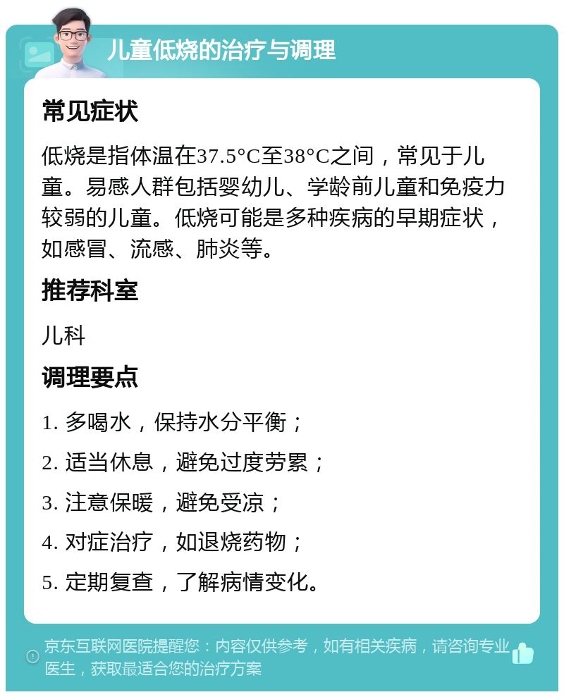 儿童低烧的治疗与调理 常见症状 低烧是指体温在37.5°C至38°C之间，常见于儿童。易感人群包括婴幼儿、学龄前儿童和免疫力较弱的儿童。低烧可能是多种疾病的早期症状，如感冒、流感、肺炎等。 推荐科室 儿科 调理要点 1. 多喝水，保持水分平衡； 2. 适当休息，避免过度劳累； 3. 注意保暖，避免受凉； 4. 对症治疗，如退烧药物； 5. 定期复查，了解病情变化。