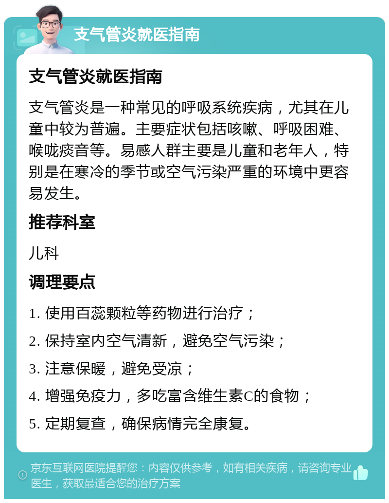 支气管炎就医指南 支气管炎就医指南 支气管炎是一种常见的呼吸系统疾病，尤其在儿童中较为普遍。主要症状包括咳嗽、呼吸困难、喉咙痰音等。易感人群主要是儿童和老年人，特别是在寒冷的季节或空气污染严重的环境中更容易发生。 推荐科室 儿科 调理要点 1. 使用百蕊颗粒等药物进行治疗； 2. 保持室内空气清新，避免空气污染； 3. 注意保暖，避免受凉； 4. 增强免疫力，多吃富含维生素C的食物； 5. 定期复查，确保病情完全康复。