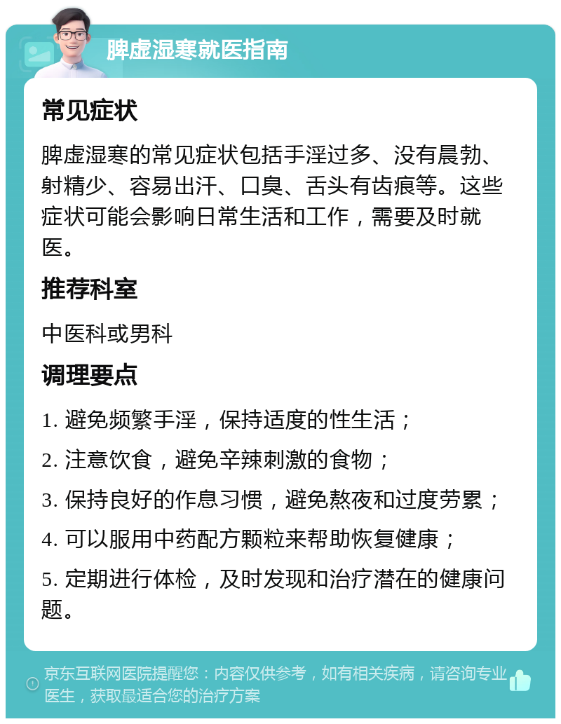 脾虚湿寒就医指南 常见症状 脾虚湿寒的常见症状包括手淫过多、没有晨勃、射精少、容易出汗、口臭、舌头有齿痕等。这些症状可能会影响日常生活和工作，需要及时就医。 推荐科室 中医科或男科 调理要点 1. 避免频繁手淫，保持适度的性生活； 2. 注意饮食，避免辛辣刺激的食物； 3. 保持良好的作息习惯，避免熬夜和过度劳累； 4. 可以服用中药配方颗粒来帮助恢复健康； 5. 定期进行体检，及时发现和治疗潜在的健康问题。