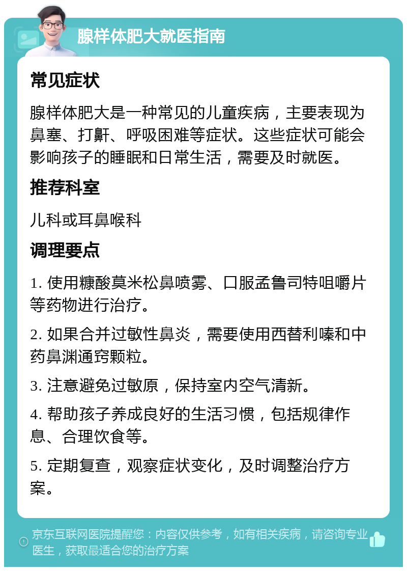 腺样体肥大就医指南 常见症状 腺样体肥大是一种常见的儿童疾病，主要表现为鼻塞、打鼾、呼吸困难等症状。这些症状可能会影响孩子的睡眠和日常生活，需要及时就医。 推荐科室 儿科或耳鼻喉科 调理要点 1. 使用糠酸莫米松鼻喷雾、口服孟鲁司特咀嚼片等药物进行治疗。 2. 如果合并过敏性鼻炎，需要使用西替利嗪和中药鼻渊通窍颗粒。 3. 注意避免过敏原，保持室内空气清新。 4. 帮助孩子养成良好的生活习惯，包括规律作息、合理饮食等。 5. 定期复查，观察症状变化，及时调整治疗方案。