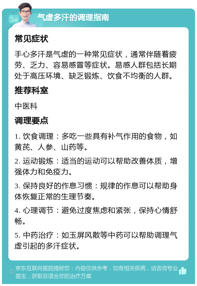 气虚多汗的调理指南 常见症状 手心多汗是气虚的一种常见症状，通常伴随着疲劳、乏力、容易感冒等症状。易感人群包括长期处于高压环境、缺乏锻炼、饮食不均衡的人群。 推荐科室 中医科 调理要点 1. 饮食调理：多吃一些具有补气作用的食物，如黄芪、人参、山药等。 2. 运动锻炼：适当的运动可以帮助改善体质，增强体力和免疫力。 3. 保持良好的作息习惯：规律的作息可以帮助身体恢复正常的生理节奏。 4. 心理调节：避免过度焦虑和紧张，保持心情舒畅。 5. 中药治疗：如玉屏风散等中药可以帮助调理气虚引起的多汗症状。