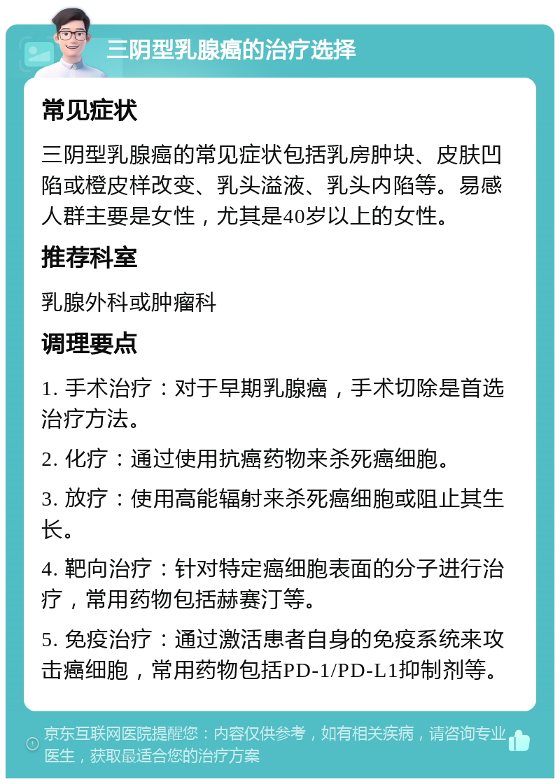 三阴型乳腺癌的治疗选择 常见症状 三阴型乳腺癌的常见症状包括乳房肿块、皮肤凹陷或橙皮样改变、乳头溢液、乳头内陷等。易感人群主要是女性，尤其是40岁以上的女性。 推荐科室 乳腺外科或肿瘤科 调理要点 1. 手术治疗：对于早期乳腺癌，手术切除是首选治疗方法。 2. 化疗：通过使用抗癌药物来杀死癌细胞。 3. 放疗：使用高能辐射来杀死癌细胞或阻止其生长。 4. 靶向治疗：针对特定癌细胞表面的分子进行治疗，常用药物包括赫赛汀等。 5. 免疫治疗：通过激活患者自身的免疫系统来攻击癌细胞，常用药物包括PD-1/PD-L1抑制剂等。