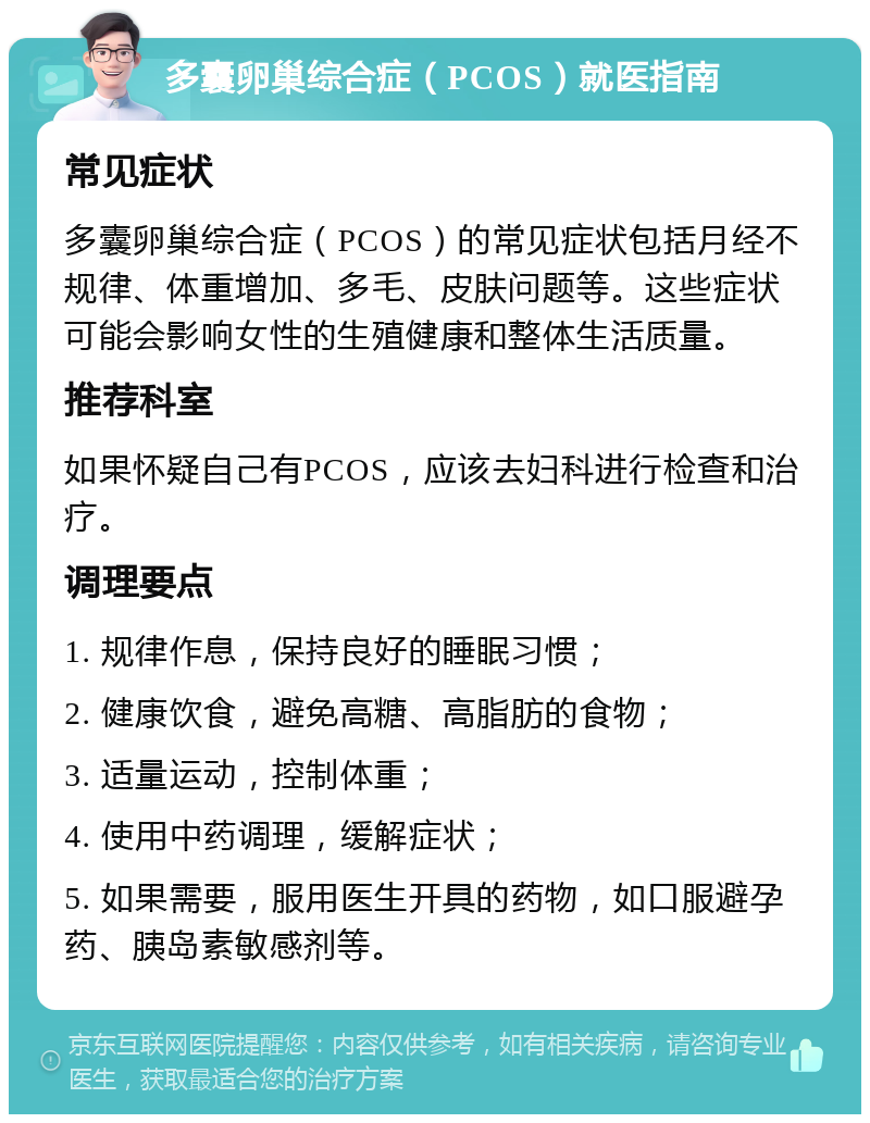 多囊卵巢综合症（PCOS）就医指南 常见症状 多囊卵巢综合症（PCOS）的常见症状包括月经不规律、体重增加、多毛、皮肤问题等。这些症状可能会影响女性的生殖健康和整体生活质量。 推荐科室 如果怀疑自己有PCOS，应该去妇科进行检查和治疗。 调理要点 1. 规律作息，保持良好的睡眠习惯； 2. 健康饮食，避免高糖、高脂肪的食物； 3. 适量运动，控制体重； 4. 使用中药调理，缓解症状； 5. 如果需要，服用医生开具的药物，如口服避孕药、胰岛素敏感剂等。