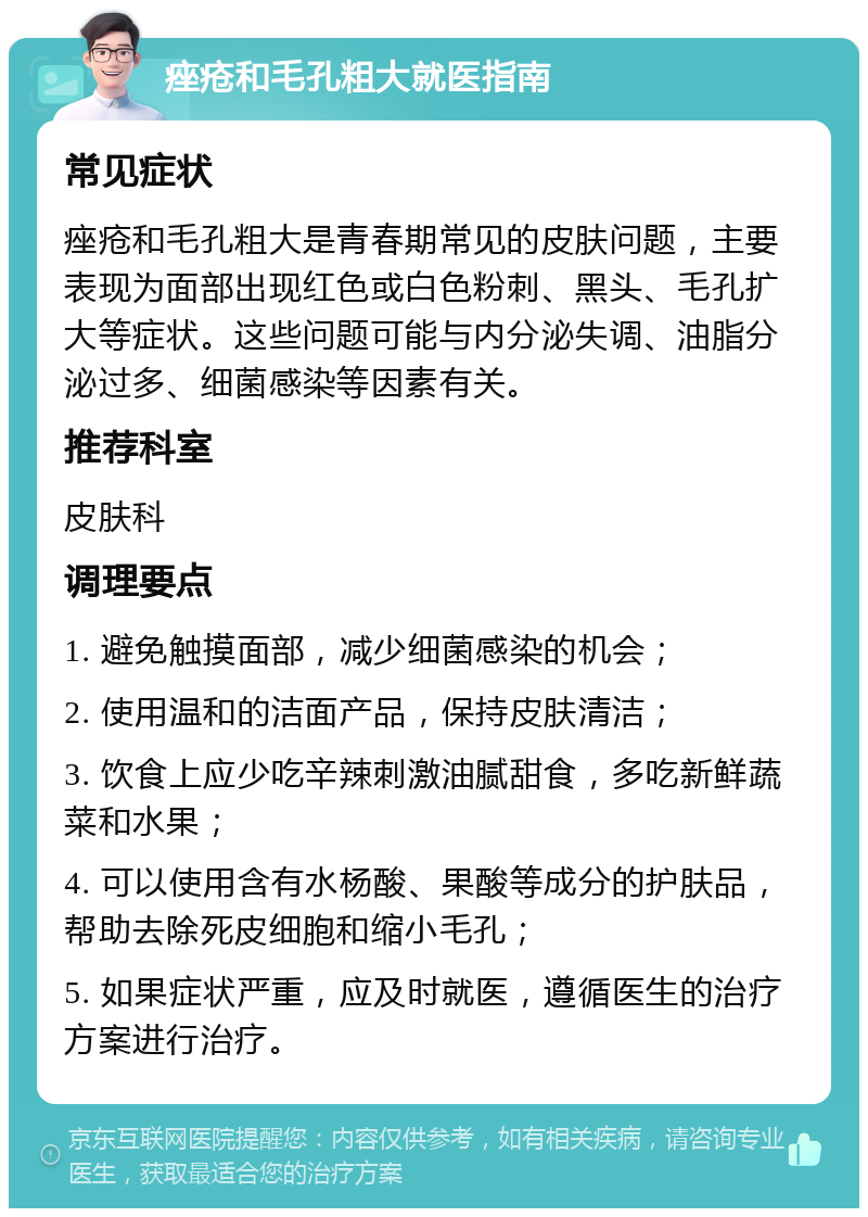 痤疮和毛孔粗大就医指南 常见症状 痤疮和毛孔粗大是青春期常见的皮肤问题，主要表现为面部出现红色或白色粉刺、黑头、毛孔扩大等症状。这些问题可能与内分泌失调、油脂分泌过多、细菌感染等因素有关。 推荐科室 皮肤科 调理要点 1. 避免触摸面部，减少细菌感染的机会； 2. 使用温和的洁面产品，保持皮肤清洁； 3. 饮食上应少吃辛辣刺激油腻甜食，多吃新鲜蔬菜和水果； 4. 可以使用含有水杨酸、果酸等成分的护肤品，帮助去除死皮细胞和缩小毛孔； 5. 如果症状严重，应及时就医，遵循医生的治疗方案进行治疗。