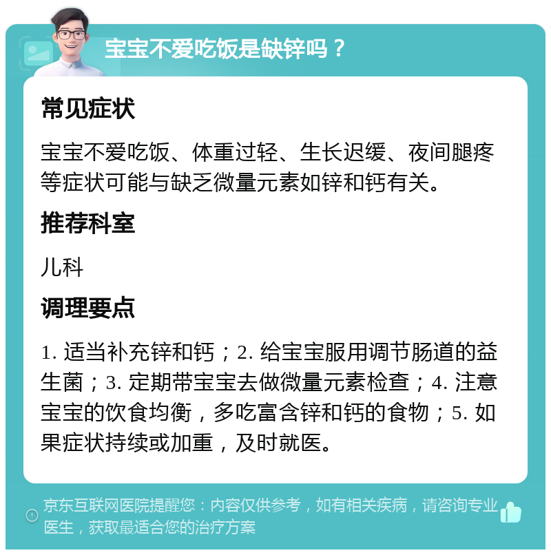 宝宝不爱吃饭是缺锌吗？ 常见症状 宝宝不爱吃饭、体重过轻、生长迟缓、夜间腿疼等症状可能与缺乏微量元素如锌和钙有关。 推荐科室 儿科 调理要点 1. 适当补充锌和钙；2. 给宝宝服用调节肠道的益生菌；3. 定期带宝宝去做微量元素检查；4. 注意宝宝的饮食均衡，多吃富含锌和钙的食物；5. 如果症状持续或加重，及时就医。