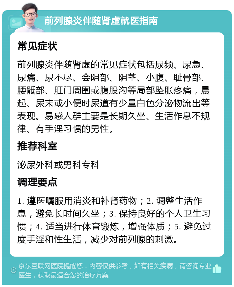 前列腺炎伴随肾虚就医指南 常见症状 前列腺炎伴随肾虚的常见症状包括尿频、尿急、尿痛、尿不尽、会阴部、阴茎、小腹、耻骨部、腰骶部、肛门周围或腹股沟等局部坠胀疼痛，晨起、尿末或小便时尿道有少量白色分泌物流出等表现。易感人群主要是长期久坐、生活作息不规律、有手淫习惯的男性。 推荐科室 泌尿外科或男科专科 调理要点 1. 遵医嘱服用消炎和补肾药物；2. 调整生活作息，避免长时间久坐；3. 保持良好的个人卫生习惯；4. 适当进行体育锻炼，增强体质；5. 避免过度手淫和性生活，减少对前列腺的刺激。