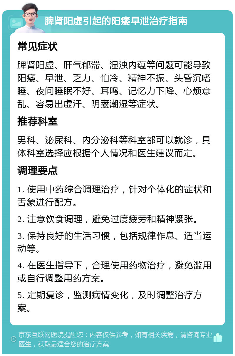 脾肾阳虚引起的阳痿早泄治疗指南 常见症状 脾肾阳虚、肝气郁滞、湿浊内蕴等问题可能导致阳痿、早泄、乏力、怕冷、精神不振、头昏沉嗜睡、夜间睡眠不好、耳鸣、记忆力下降、心烦意乱、容易出虚汗、阴囊潮湿等症状。 推荐科室 男科、泌尿科、内分泌科等科室都可以就诊，具体科室选择应根据个人情况和医生建议而定。 调理要点 1. 使用中药综合调理治疗，针对个体化的症状和舌象进行配方。 2. 注意饮食调理，避免过度疲劳和精神紧张。 3. 保持良好的生活习惯，包括规律作息、适当运动等。 4. 在医生指导下，合理使用药物治疗，避免滥用或自行调整用药方案。 5. 定期复诊，监测病情变化，及时调整治疗方案。