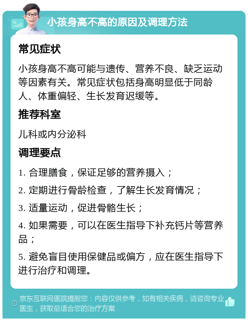 小孩身高不高的原因及调理方法 常见症状 小孩身高不高可能与遗传、营养不良、缺乏运动等因素有关。常见症状包括身高明显低于同龄人、体重偏轻、生长发育迟缓等。 推荐科室 儿科或内分泌科 调理要点 1. 合理膳食，保证足够的营养摄入； 2. 定期进行骨龄检查，了解生长发育情况； 3. 适量运动，促进骨骼生长； 4. 如果需要，可以在医生指导下补充钙片等营养品； 5. 避免盲目使用保健品或偏方，应在医生指导下进行治疗和调理。