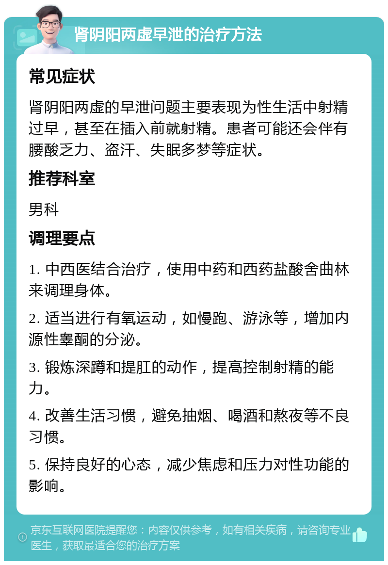 肾阴阳两虚早泄的治疗方法 常见症状 肾阴阳两虚的早泄问题主要表现为性生活中射精过早，甚至在插入前就射精。患者可能还会伴有腰酸乏力、盗汗、失眠多梦等症状。 推荐科室 男科 调理要点 1. 中西医结合治疗，使用中药和西药盐酸舍曲林来调理身体。 2. 适当进行有氧运动，如慢跑、游泳等，增加内源性睾酮的分泌。 3. 锻炼深蹲和提肛的动作，提高控制射精的能力。 4. 改善生活习惯，避免抽烟、喝酒和熬夜等不良习惯。 5. 保持良好的心态，减少焦虑和压力对性功能的影响。