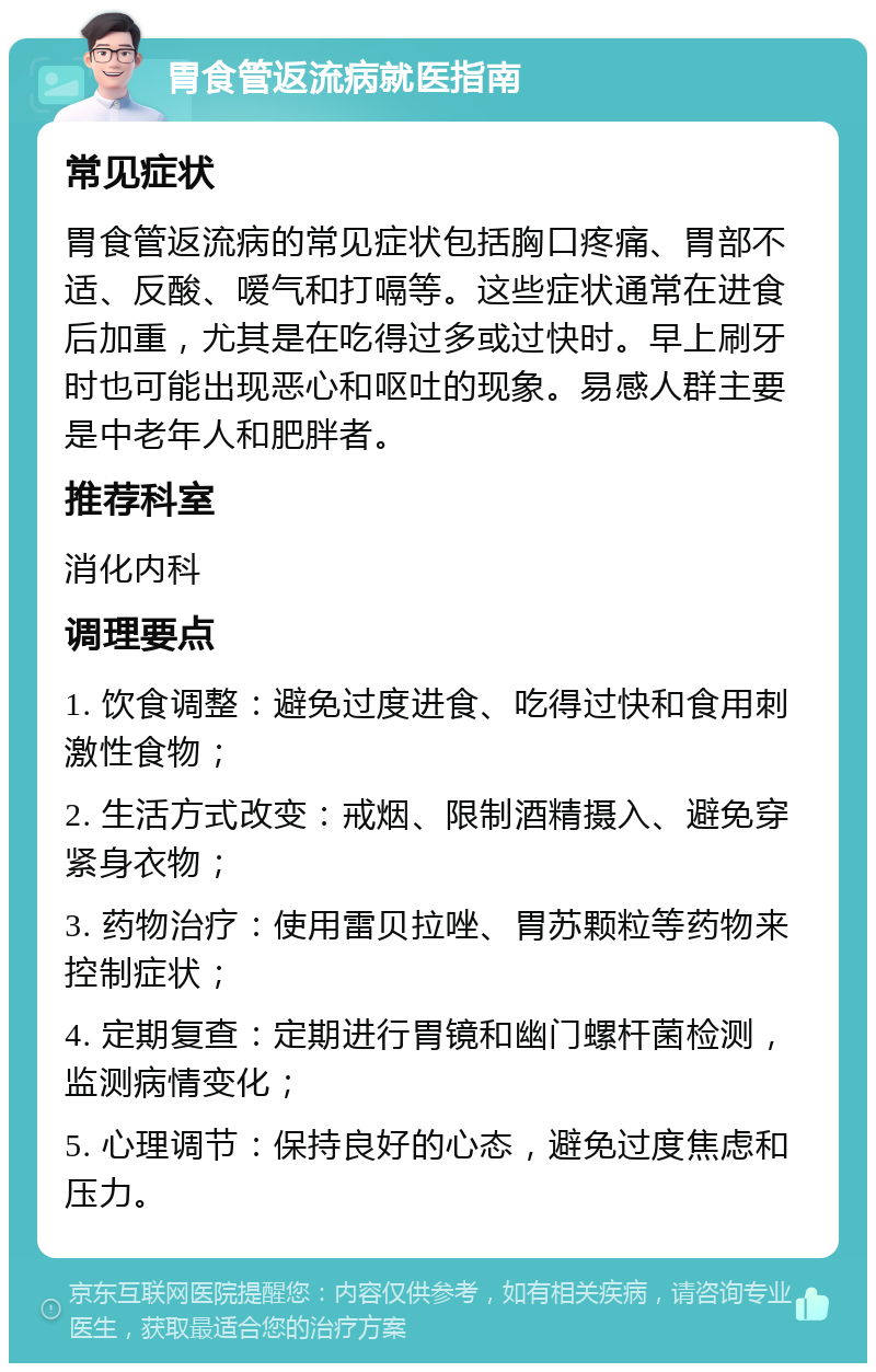 胃食管返流病就医指南 常见症状 胃食管返流病的常见症状包括胸口疼痛、胃部不适、反酸、嗳气和打嗝等。这些症状通常在进食后加重，尤其是在吃得过多或过快时。早上刷牙时也可能出现恶心和呕吐的现象。易感人群主要是中老年人和肥胖者。 推荐科室 消化内科 调理要点 1. 饮食调整：避免过度进食、吃得过快和食用刺激性食物； 2. 生活方式改变：戒烟、限制酒精摄入、避免穿紧身衣物； 3. 药物治疗：使用雷贝拉唑、胃苏颗粒等药物来控制症状； 4. 定期复查：定期进行胃镜和幽门螺杆菌检测，监测病情变化； 5. 心理调节：保持良好的心态，避免过度焦虑和压力。