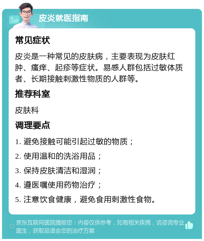 皮炎就医指南 常见症状 皮炎是一种常见的皮肤病，主要表现为皮肤红肿、瘙痒、起疹等症状。易感人群包括过敏体质者、长期接触刺激性物质的人群等。 推荐科室 皮肤科 调理要点 1. 避免接触可能引起过敏的物质； 2. 使用温和的洗浴用品； 3. 保持皮肤清洁和湿润； 4. 遵医嘱使用药物治疗； 5. 注意饮食健康，避免食用刺激性食物。