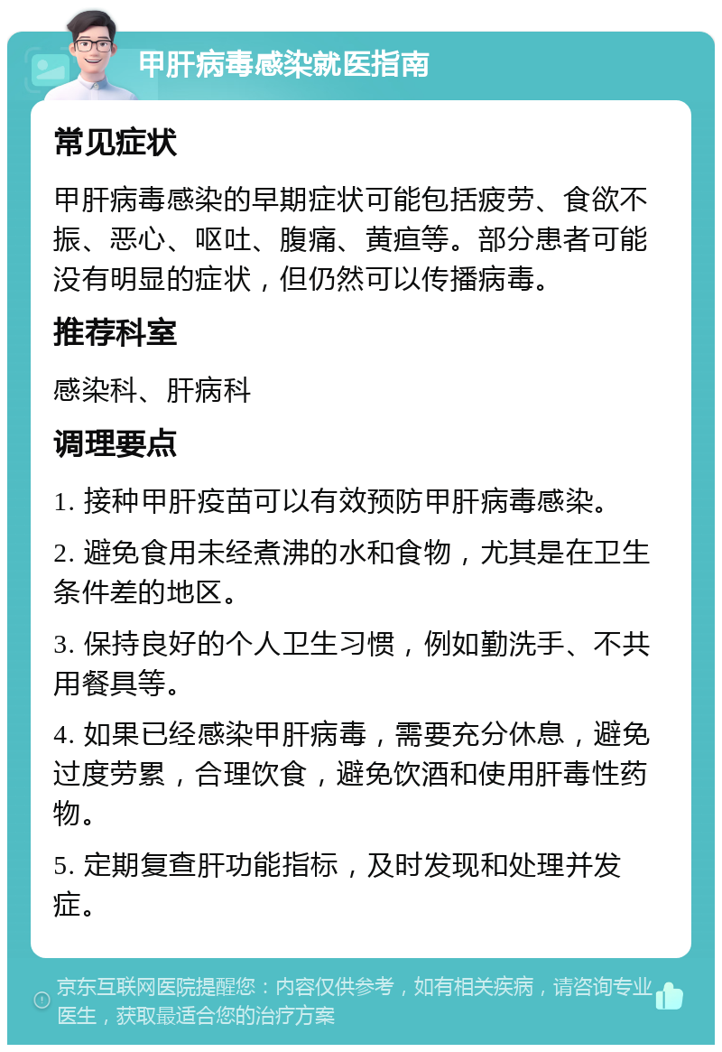 甲肝病毒感染就医指南 常见症状 甲肝病毒感染的早期症状可能包括疲劳、食欲不振、恶心、呕吐、腹痛、黄疸等。部分患者可能没有明显的症状，但仍然可以传播病毒。 推荐科室 感染科、肝病科 调理要点 1. 接种甲肝疫苗可以有效预防甲肝病毒感染。 2. 避免食用未经煮沸的水和食物，尤其是在卫生条件差的地区。 3. 保持良好的个人卫生习惯，例如勤洗手、不共用餐具等。 4. 如果已经感染甲肝病毒，需要充分休息，避免过度劳累，合理饮食，避免饮酒和使用肝毒性药物。 5. 定期复查肝功能指标，及时发现和处理并发症。