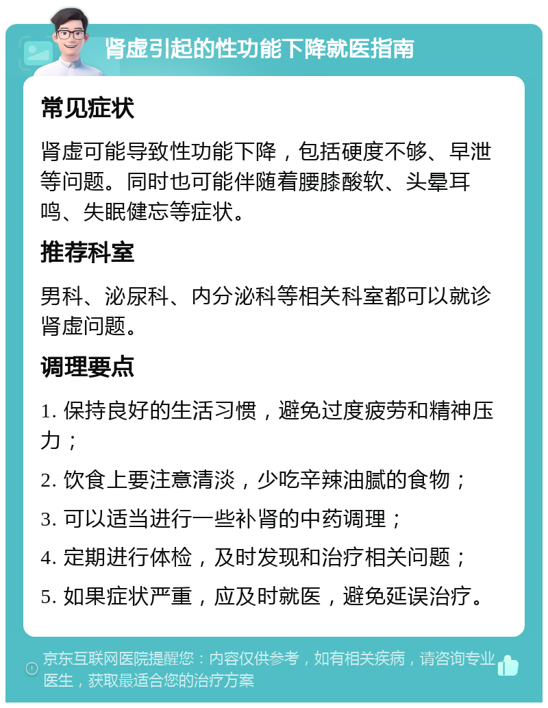 肾虚引起的性功能下降就医指南 常见症状 肾虚可能导致性功能下降，包括硬度不够、早泄等问题。同时也可能伴随着腰膝酸软、头晕耳鸣、失眠健忘等症状。 推荐科室 男科、泌尿科、内分泌科等相关科室都可以就诊肾虚问题。 调理要点 1. 保持良好的生活习惯，避免过度疲劳和精神压力； 2. 饮食上要注意清淡，少吃辛辣油腻的食物； 3. 可以适当进行一些补肾的中药调理； 4. 定期进行体检，及时发现和治疗相关问题； 5. 如果症状严重，应及时就医，避免延误治疗。