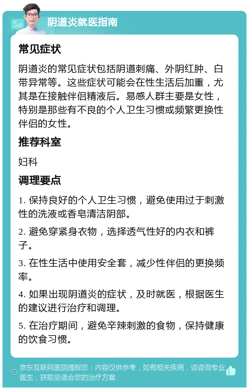 阴道炎就医指南 常见症状 阴道炎的常见症状包括阴道刺痛、外阴红肿、白带异常等。这些症状可能会在性生活后加重，尤其是在接触伴侣精液后。易感人群主要是女性，特别是那些有不良的个人卫生习惯或频繁更换性伴侣的女性。 推荐科室 妇科 调理要点 1. 保持良好的个人卫生习惯，避免使用过于刺激性的洗液或香皂清洁阴部。 2. 避免穿紧身衣物，选择透气性好的内衣和裤子。 3. 在性生活中使用安全套，减少性伴侣的更换频率。 4. 如果出现阴道炎的症状，及时就医，根据医生的建议进行治疗和调理。 5. 在治疗期间，避免辛辣刺激的食物，保持健康的饮食习惯。