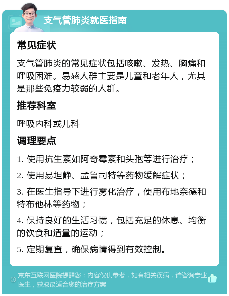 支气管肺炎就医指南 常见症状 支气管肺炎的常见症状包括咳嗽、发热、胸痛和呼吸困难。易感人群主要是儿童和老年人，尤其是那些免疫力较弱的人群。 推荐科室 呼吸内科或儿科 调理要点 1. 使用抗生素如阿奇霉素和头孢等进行治疗； 2. 使用易坦静、孟鲁司特等药物缓解症状； 3. 在医生指导下进行雾化治疗，使用布地奈德和特布他林等药物； 4. 保持良好的生活习惯，包括充足的休息、均衡的饮食和适量的运动； 5. 定期复查，确保病情得到有效控制。