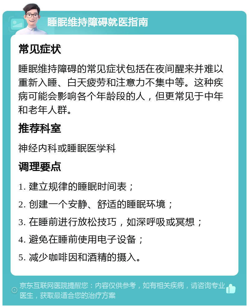 睡眠维持障碍就医指南 常见症状 睡眠维持障碍的常见症状包括在夜间醒来并难以重新入睡、白天疲劳和注意力不集中等。这种疾病可能会影响各个年龄段的人，但更常见于中年和老年人群。 推荐科室 神经内科或睡眠医学科 调理要点 1. 建立规律的睡眠时间表； 2. 创建一个安静、舒适的睡眠环境； 3. 在睡前进行放松技巧，如深呼吸或冥想； 4. 避免在睡前使用电子设备； 5. 减少咖啡因和酒精的摄入。