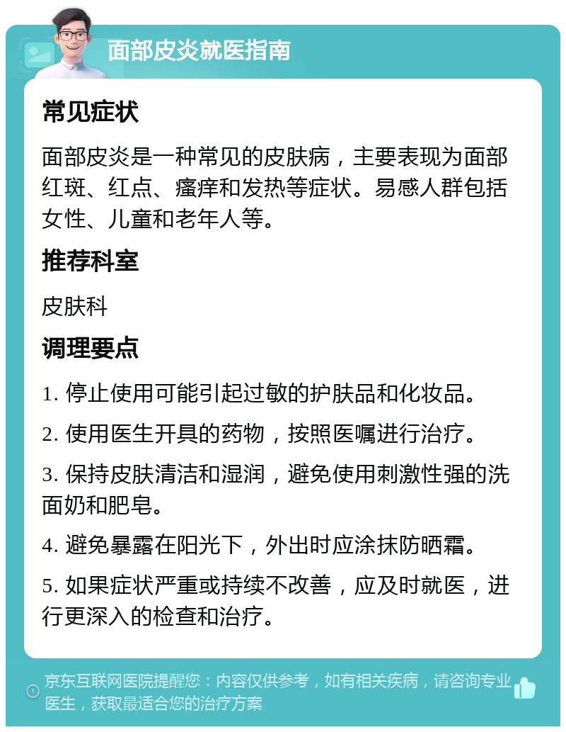 面部皮炎就医指南 常见症状 面部皮炎是一种常见的皮肤病，主要表现为面部红斑、红点、瘙痒和发热等症状。易感人群包括女性、儿童和老年人等。 推荐科室 皮肤科 调理要点 1. 停止使用可能引起过敏的护肤品和化妆品。 2. 使用医生开具的药物，按照医嘱进行治疗。 3. 保持皮肤清洁和湿润，避免使用刺激性强的洗面奶和肥皂。 4. 避免暴露在阳光下，外出时应涂抹防晒霜。 5. 如果症状严重或持续不改善，应及时就医，进行更深入的检查和治疗。