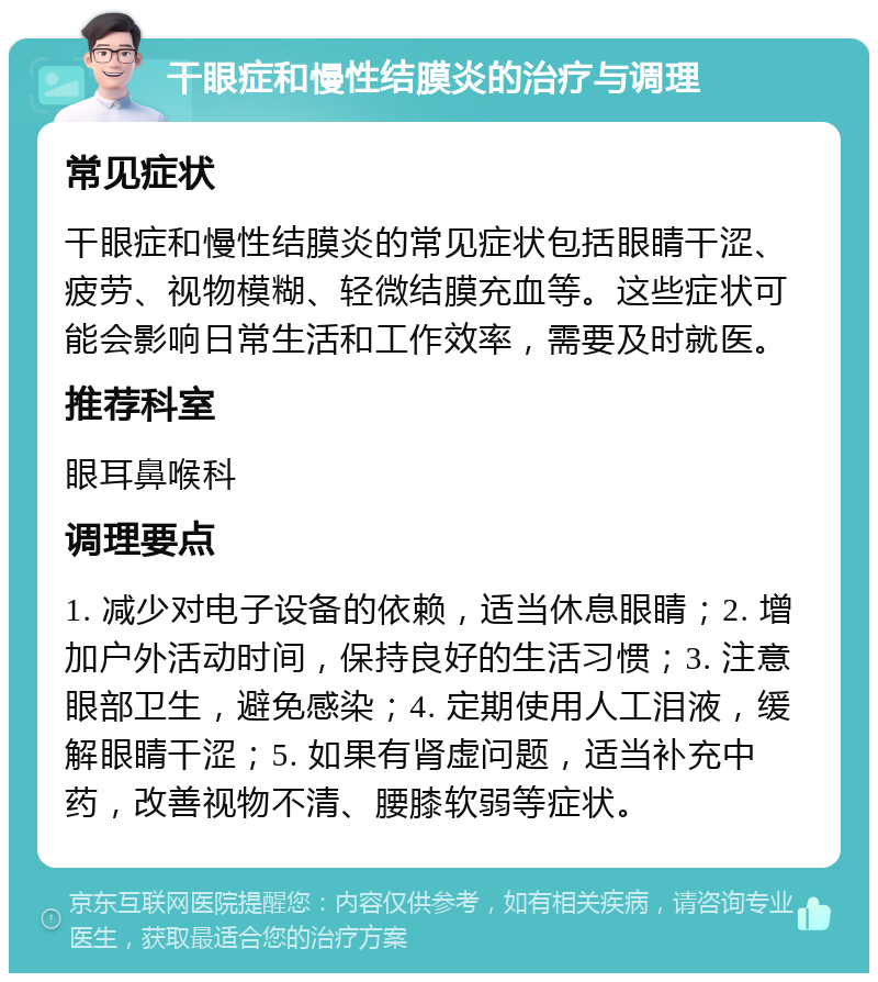 干眼症和慢性结膜炎的治疗与调理 常见症状 干眼症和慢性结膜炎的常见症状包括眼睛干涩、疲劳、视物模糊、轻微结膜充血等。这些症状可能会影响日常生活和工作效率，需要及时就医。 推荐科室 眼耳鼻喉科 调理要点 1. 减少对电子设备的依赖，适当休息眼睛；2. 增加户外活动时间，保持良好的生活习惯；3. 注意眼部卫生，避免感染；4. 定期使用人工泪液，缓解眼睛干涩；5. 如果有肾虚问题，适当补充中药，改善视物不清、腰膝软弱等症状。