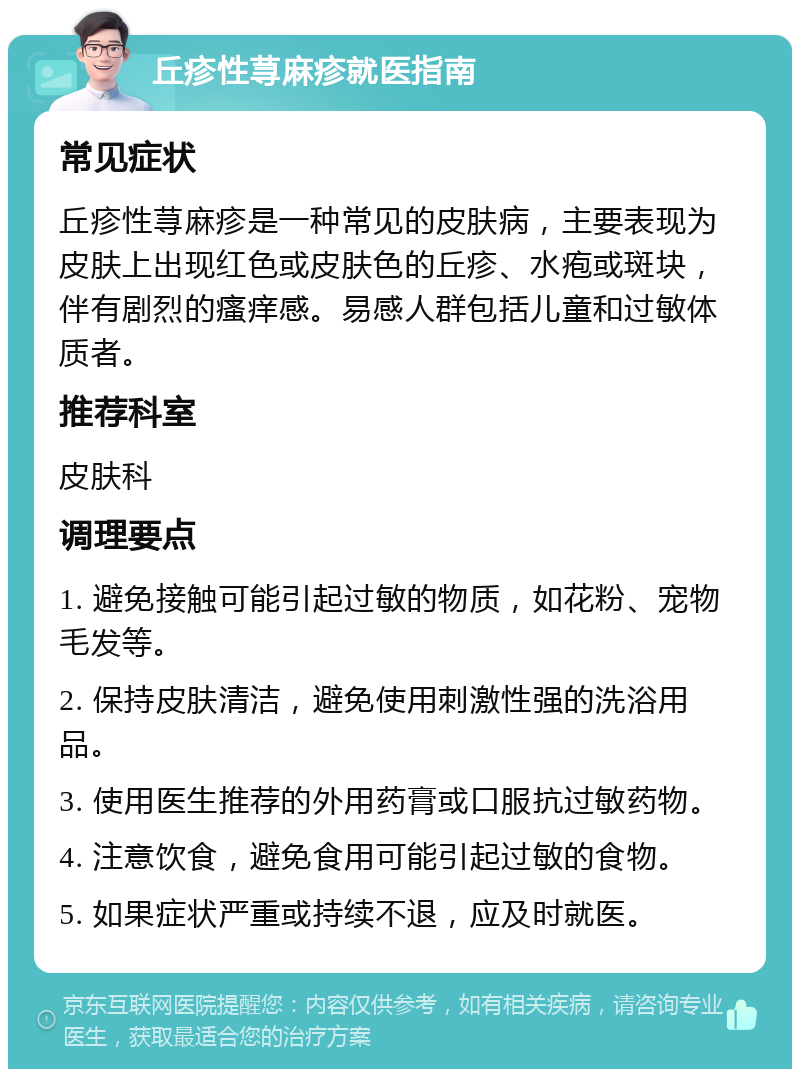 丘疹性荨麻疹就医指南 常见症状 丘疹性荨麻疹是一种常见的皮肤病，主要表现为皮肤上出现红色或皮肤色的丘疹、水疱或斑块，伴有剧烈的瘙痒感。易感人群包括儿童和过敏体质者。 推荐科室 皮肤科 调理要点 1. 避免接触可能引起过敏的物质，如花粉、宠物毛发等。 2. 保持皮肤清洁，避免使用刺激性强的洗浴用品。 3. 使用医生推荐的外用药膏或口服抗过敏药物。 4. 注意饮食，避免食用可能引起过敏的食物。 5. 如果症状严重或持续不退，应及时就医。