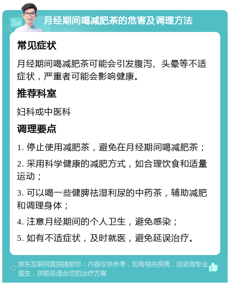 月经期间喝减肥茶的危害及调理方法 常见症状 月经期间喝减肥茶可能会引发腹泻、头晕等不适症状，严重者可能会影响健康。 推荐科室 妇科或中医科 调理要点 1. 停止使用减肥茶，避免在月经期间喝减肥茶； 2. 采用科学健康的减肥方式，如合理饮食和适量运动； 3. 可以喝一些健脾祛湿利尿的中药茶，辅助减肥和调理身体； 4. 注意月经期间的个人卫生，避免感染； 5. 如有不适症状，及时就医，避免延误治疗。