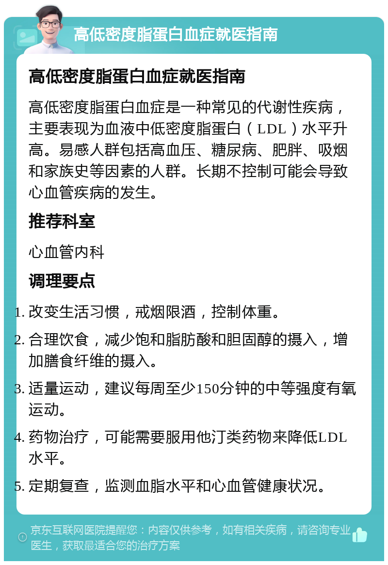 高低密度脂蛋白血症就医指南 高低密度脂蛋白血症就医指南 高低密度脂蛋白血症是一种常见的代谢性疾病，主要表现为血液中低密度脂蛋白（LDL）水平升高。易感人群包括高血压、糖尿病、肥胖、吸烟和家族史等因素的人群。长期不控制可能会导致心血管疾病的发生。 推荐科室 心血管内科 调理要点 改变生活习惯，戒烟限酒，控制体重。 合理饮食，减少饱和脂肪酸和胆固醇的摄入，增加膳食纤维的摄入。 适量运动，建议每周至少150分钟的中等强度有氧运动。 药物治疗，可能需要服用他汀类药物来降低LDL水平。 定期复查，监测血脂水平和心血管健康状况。