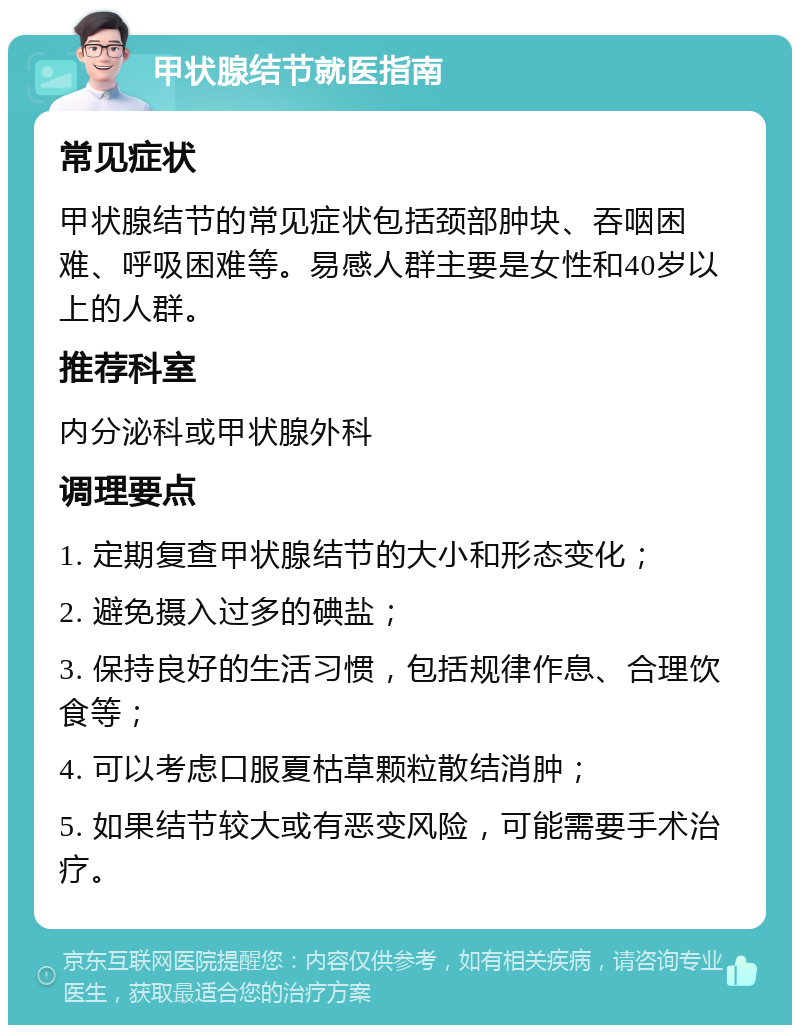 甲状腺结节就医指南 常见症状 甲状腺结节的常见症状包括颈部肿块、吞咽困难、呼吸困难等。易感人群主要是女性和40岁以上的人群。 推荐科室 内分泌科或甲状腺外科 调理要点 1. 定期复查甲状腺结节的大小和形态变化； 2. 避免摄入过多的碘盐； 3. 保持良好的生活习惯，包括规律作息、合理饮食等； 4. 可以考虑口服夏枯草颗粒散结消肿； 5. 如果结节较大或有恶变风险，可能需要手术治疗。