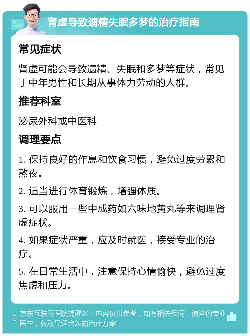 肾虚导致遗精失眠多梦的治疗指南 常见症状 肾虚可能会导致遗精、失眠和多梦等症状，常见于中年男性和长期从事体力劳动的人群。 推荐科室 泌尿外科或中医科 调理要点 1. 保持良好的作息和饮食习惯，避免过度劳累和熬夜。 2. 适当进行体育锻炼，增强体质。 3. 可以服用一些中成药如六味地黄丸等来调理肾虚症状。 4. 如果症状严重，应及时就医，接受专业的治疗。 5. 在日常生活中，注意保持心情愉快，避免过度焦虑和压力。