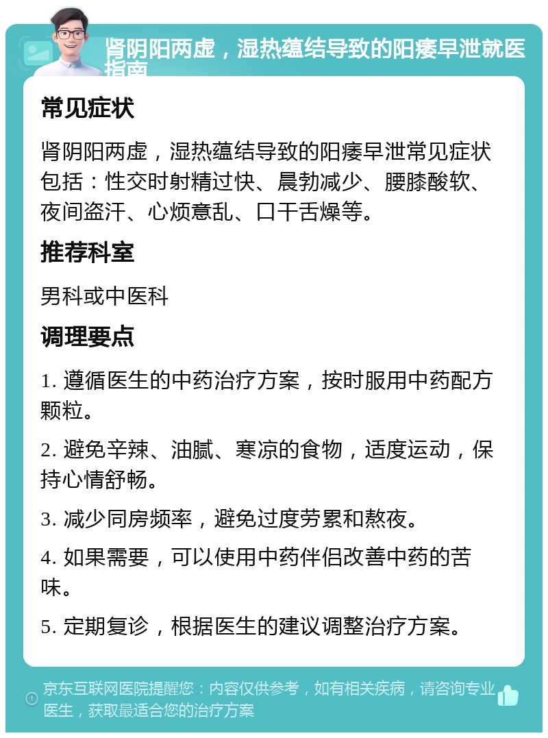 肾阴阳两虚，湿热蕴结导致的阳痿早泄就医指南 常见症状 肾阴阳两虚，湿热蕴结导致的阳痿早泄常见症状包括：性交时射精过快、晨勃减少、腰膝酸软、夜间盗汗、心烦意乱、口干舌燥等。 推荐科室 男科或中医科 调理要点 1. 遵循医生的中药治疗方案，按时服用中药配方颗粒。 2. 避免辛辣、油腻、寒凉的食物，适度运动，保持心情舒畅。 3. 减少同房频率，避免过度劳累和熬夜。 4. 如果需要，可以使用中药伴侣改善中药的苦味。 5. 定期复诊，根据医生的建议调整治疗方案。