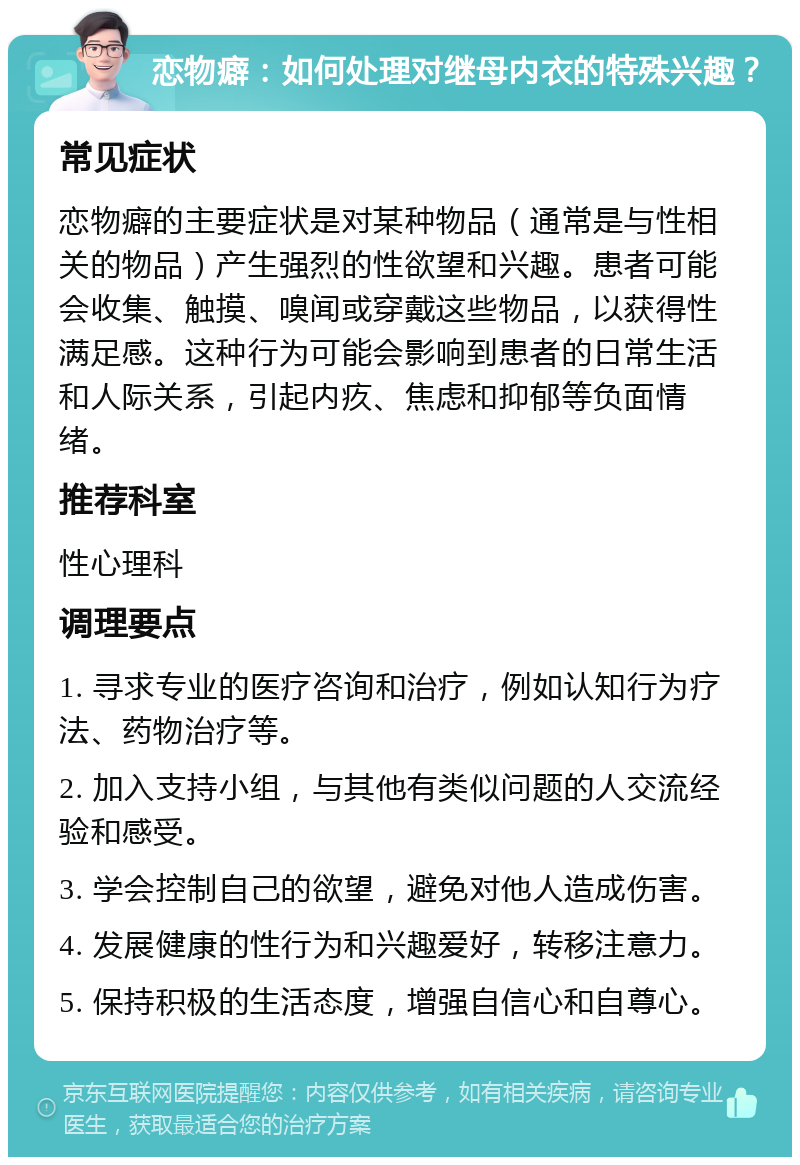 恋物癖：如何处理对继母内衣的特殊兴趣？ 常见症状 恋物癖的主要症状是对某种物品（通常是与性相关的物品）产生强烈的性欲望和兴趣。患者可能会收集、触摸、嗅闻或穿戴这些物品，以获得性满足感。这种行为可能会影响到患者的日常生活和人际关系，引起内疚、焦虑和抑郁等负面情绪。 推荐科室 性心理科 调理要点 1. 寻求专业的医疗咨询和治疗，例如认知行为疗法、药物治疗等。 2. 加入支持小组，与其他有类似问题的人交流经验和感受。 3. 学会控制自己的欲望，避免对他人造成伤害。 4. 发展健康的性行为和兴趣爱好，转移注意力。 5. 保持积极的生活态度，增强自信心和自尊心。