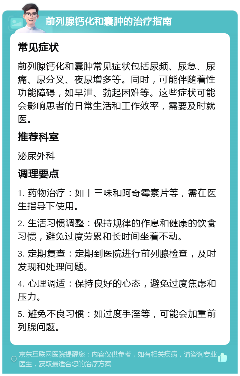 前列腺钙化和囊肿的治疗指南 常见症状 前列腺钙化和囊肿常见症状包括尿频、尿急、尿痛、尿分叉、夜尿增多等。同时，可能伴随着性功能障碍，如早泄、勃起困难等。这些症状可能会影响患者的日常生活和工作效率，需要及时就医。 推荐科室 泌尿外科 调理要点 1. 药物治疗：如十三味和阿奇霉素片等，需在医生指导下使用。 2. 生活习惯调整：保持规律的作息和健康的饮食习惯，避免过度劳累和长时间坐着不动。 3. 定期复查：定期到医院进行前列腺检查，及时发现和处理问题。 4. 心理调适：保持良好的心态，避免过度焦虑和压力。 5. 避免不良习惯：如过度手淫等，可能会加重前列腺问题。