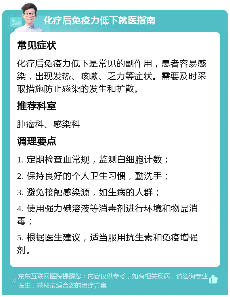 化疗后免疫力低下就医指南 常见症状 化疗后免疫力低下是常见的副作用，患者容易感染，出现发热、咳嗽、乏力等症状。需要及时采取措施防止感染的发生和扩散。 推荐科室 肿瘤科、感染科 调理要点 1. 定期检查血常规，监测白细胞计数； 2. 保持良好的个人卫生习惯，勤洗手； 3. 避免接触感染源，如生病的人群； 4. 使用强力碘溶液等消毒剂进行环境和物品消毒； 5. 根据医生建议，适当服用抗生素和免疫增强剂。