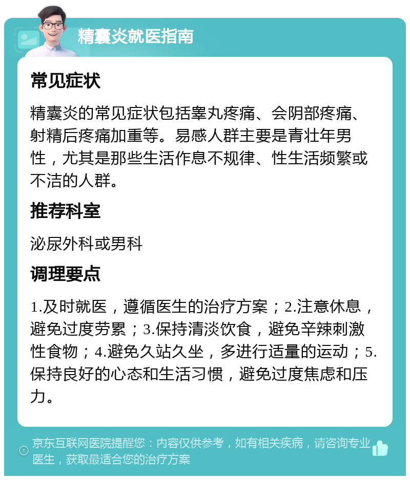 精囊炎就医指南 常见症状 精囊炎的常见症状包括睾丸疼痛、会阴部疼痛、射精后疼痛加重等。易感人群主要是青壮年男性，尤其是那些生活作息不规律、性生活频繁或不洁的人群。 推荐科室 泌尿外科或男科 调理要点 1.及时就医，遵循医生的治疗方案；2.注意休息，避免过度劳累；3.保持清淡饮食，避免辛辣刺激性食物；4.避免久站久坐，多进行适量的运动；5.保持良好的心态和生活习惯，避免过度焦虑和压力。