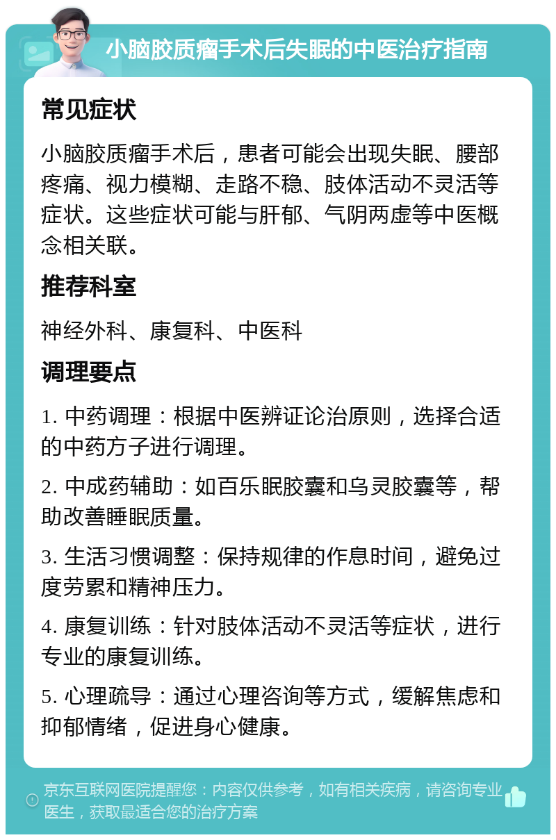 小脑胶质瘤手术后失眠的中医治疗指南 常见症状 小脑胶质瘤手术后，患者可能会出现失眠、腰部疼痛、视力模糊、走路不稳、肢体活动不灵活等症状。这些症状可能与肝郁、气阴两虚等中医概念相关联。 推荐科室 神经外科、康复科、中医科 调理要点 1. 中药调理：根据中医辨证论治原则，选择合适的中药方子进行调理。 2. 中成药辅助：如百乐眠胶囊和乌灵胶囊等，帮助改善睡眠质量。 3. 生活习惯调整：保持规律的作息时间，避免过度劳累和精神压力。 4. 康复训练：针对肢体活动不灵活等症状，进行专业的康复训练。 5. 心理疏导：通过心理咨询等方式，缓解焦虑和抑郁情绪，促进身心健康。