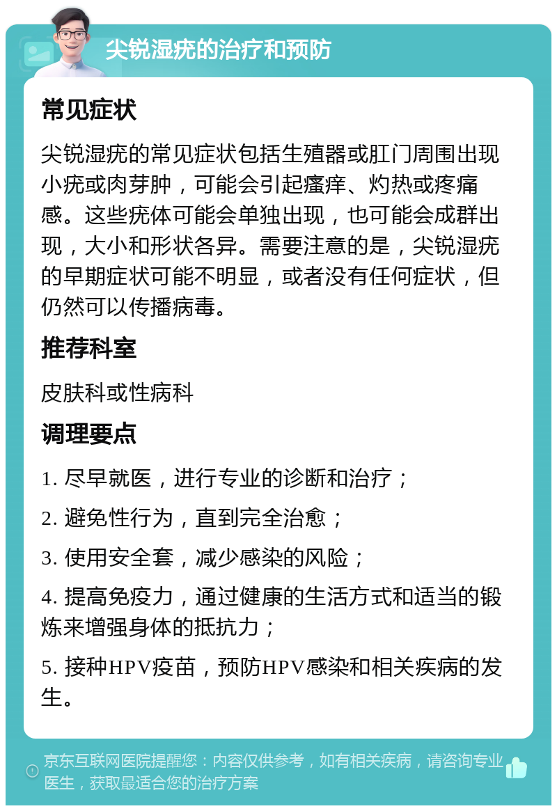 尖锐湿疣的治疗和预防 常见症状 尖锐湿疣的常见症状包括生殖器或肛门周围出现小疣或肉芽肿，可能会引起瘙痒、灼热或疼痛感。这些疣体可能会单独出现，也可能会成群出现，大小和形状各异。需要注意的是，尖锐湿疣的早期症状可能不明显，或者没有任何症状，但仍然可以传播病毒。 推荐科室 皮肤科或性病科 调理要点 1. 尽早就医，进行专业的诊断和治疗； 2. 避免性行为，直到完全治愈； 3. 使用安全套，减少感染的风险； 4. 提高免疫力，通过健康的生活方式和适当的锻炼来增强身体的抵抗力； 5. 接种HPV疫苗，预防HPV感染和相关疾病的发生。