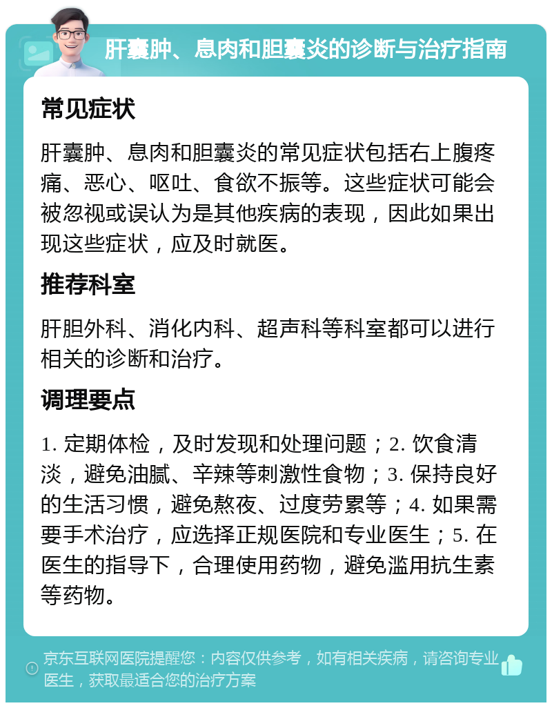 肝囊肿、息肉和胆囊炎的诊断与治疗指南 常见症状 肝囊肿、息肉和胆囊炎的常见症状包括右上腹疼痛、恶心、呕吐、食欲不振等。这些症状可能会被忽视或误认为是其他疾病的表现，因此如果出现这些症状，应及时就医。 推荐科室 肝胆外科、消化内科、超声科等科室都可以进行相关的诊断和治疗。 调理要点 1. 定期体检，及时发现和处理问题；2. 饮食清淡，避免油腻、辛辣等刺激性食物；3. 保持良好的生活习惯，避免熬夜、过度劳累等；4. 如果需要手术治疗，应选择正规医院和专业医生；5. 在医生的指导下，合理使用药物，避免滥用抗生素等药物。