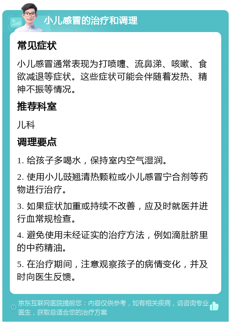 小儿感冒的治疗和调理 常见症状 小儿感冒通常表现为打喷嚏、流鼻涕、咳嗽、食欲减退等症状。这些症状可能会伴随着发热、精神不振等情况。 推荐科室 儿科 调理要点 1. 给孩子多喝水，保持室内空气湿润。 2. 使用小儿豉翘清热颗粒或小儿感冒宁合剂等药物进行治疗。 3. 如果症状加重或持续不改善，应及时就医并进行血常规检查。 4. 避免使用未经证实的治疗方法，例如滴肚脐里的中药精油。 5. 在治疗期间，注意观察孩子的病情变化，并及时向医生反馈。