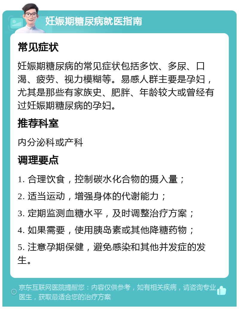 妊娠期糖尿病就医指南 常见症状 妊娠期糖尿病的常见症状包括多饮、多尿、口渴、疲劳、视力模糊等。易感人群主要是孕妇，尤其是那些有家族史、肥胖、年龄较大或曾经有过妊娠期糖尿病的孕妇。 推荐科室 内分泌科或产科 调理要点 1. 合理饮食，控制碳水化合物的摄入量； 2. 适当运动，增强身体的代谢能力； 3. 定期监测血糖水平，及时调整治疗方案； 4. 如果需要，使用胰岛素或其他降糖药物； 5. 注意孕期保健，避免感染和其他并发症的发生。