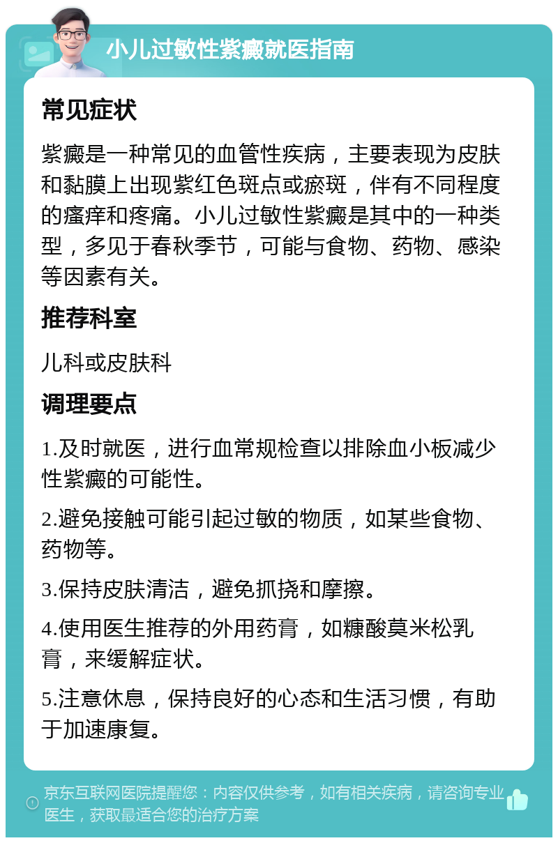 小儿过敏性紫癜就医指南 常见症状 紫癜是一种常见的血管性疾病，主要表现为皮肤和黏膜上出现紫红色斑点或瘀斑，伴有不同程度的瘙痒和疼痛。小儿过敏性紫癜是其中的一种类型，多见于春秋季节，可能与食物、药物、感染等因素有关。 推荐科室 儿科或皮肤科 调理要点 1.及时就医，进行血常规检查以排除血小板减少性紫癜的可能性。 2.避免接触可能引起过敏的物质，如某些食物、药物等。 3.保持皮肤清洁，避免抓挠和摩擦。 4.使用医生推荐的外用药膏，如糠酸莫米松乳膏，来缓解症状。 5.注意休息，保持良好的心态和生活习惯，有助于加速康复。