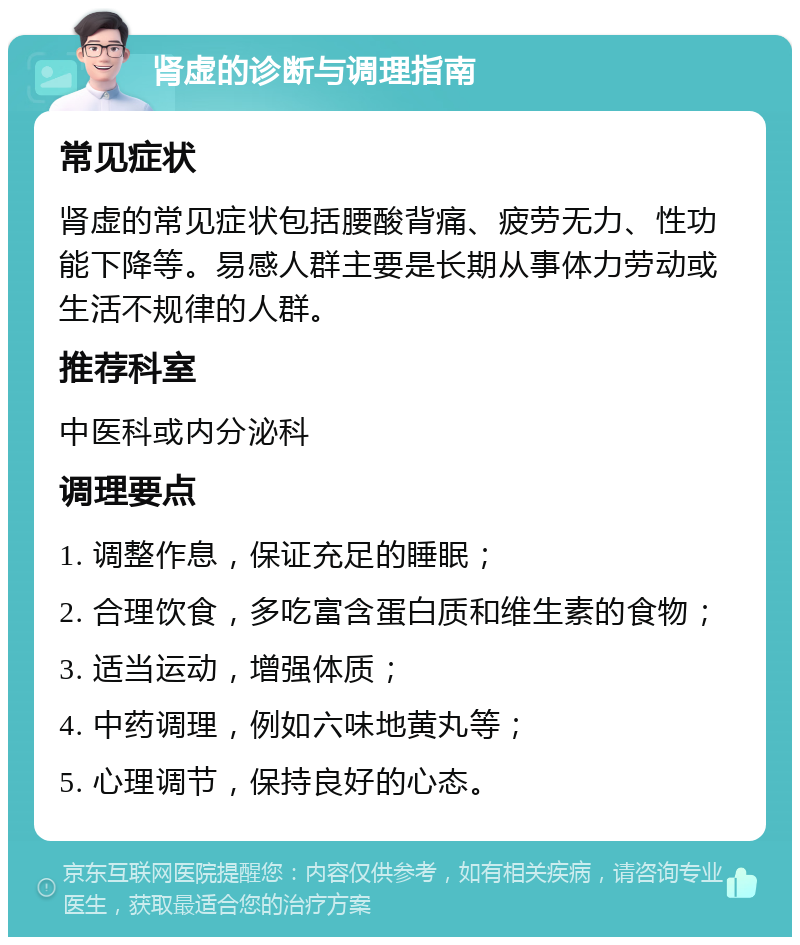 肾虚的诊断与调理指南 常见症状 肾虚的常见症状包括腰酸背痛、疲劳无力、性功能下降等。易感人群主要是长期从事体力劳动或生活不规律的人群。 推荐科室 中医科或内分泌科 调理要点 1. 调整作息，保证充足的睡眠； 2. 合理饮食，多吃富含蛋白质和维生素的食物； 3. 适当运动，增强体质； 4. 中药调理，例如六味地黄丸等； 5. 心理调节，保持良好的心态。