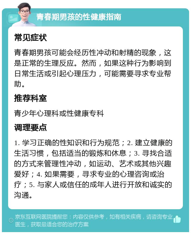 青春期男孩的性健康指南 常见症状 青春期男孩可能会经历性冲动和射精的现象，这是正常的生理反应。然而，如果这种行为影响到日常生活或引起心理压力，可能需要寻求专业帮助。 推荐科室 青少年心理科或性健康专科 调理要点 1. 学习正确的性知识和行为规范；2. 建立健康的生活习惯，包括适当的锻炼和休息；3. 寻找合适的方式来管理性冲动，如运动、艺术或其他兴趣爱好；4. 如果需要，寻求专业的心理咨询或治疗；5. 与家人或信任的成年人进行开放和诚实的沟通。