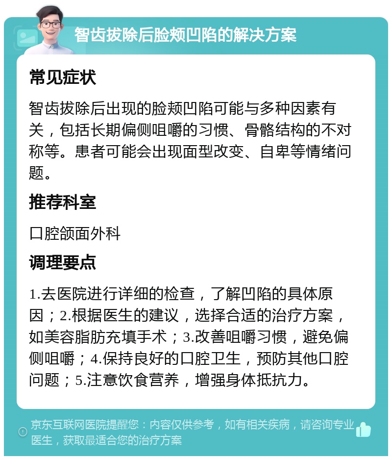 智齿拔除后脸颊凹陷的解决方案 常见症状 智齿拔除后出现的脸颊凹陷可能与多种因素有关，包括长期偏侧咀嚼的习惯、骨骼结构的不对称等。患者可能会出现面型改变、自卑等情绪问题。 推荐科室 口腔颌面外科 调理要点 1.去医院进行详细的检查，了解凹陷的具体原因；2.根据医生的建议，选择合适的治疗方案，如美容脂肪充填手术；3.改善咀嚼习惯，避免偏侧咀嚼；4.保持良好的口腔卫生，预防其他口腔问题；5.注意饮食营养，增强身体抵抗力。