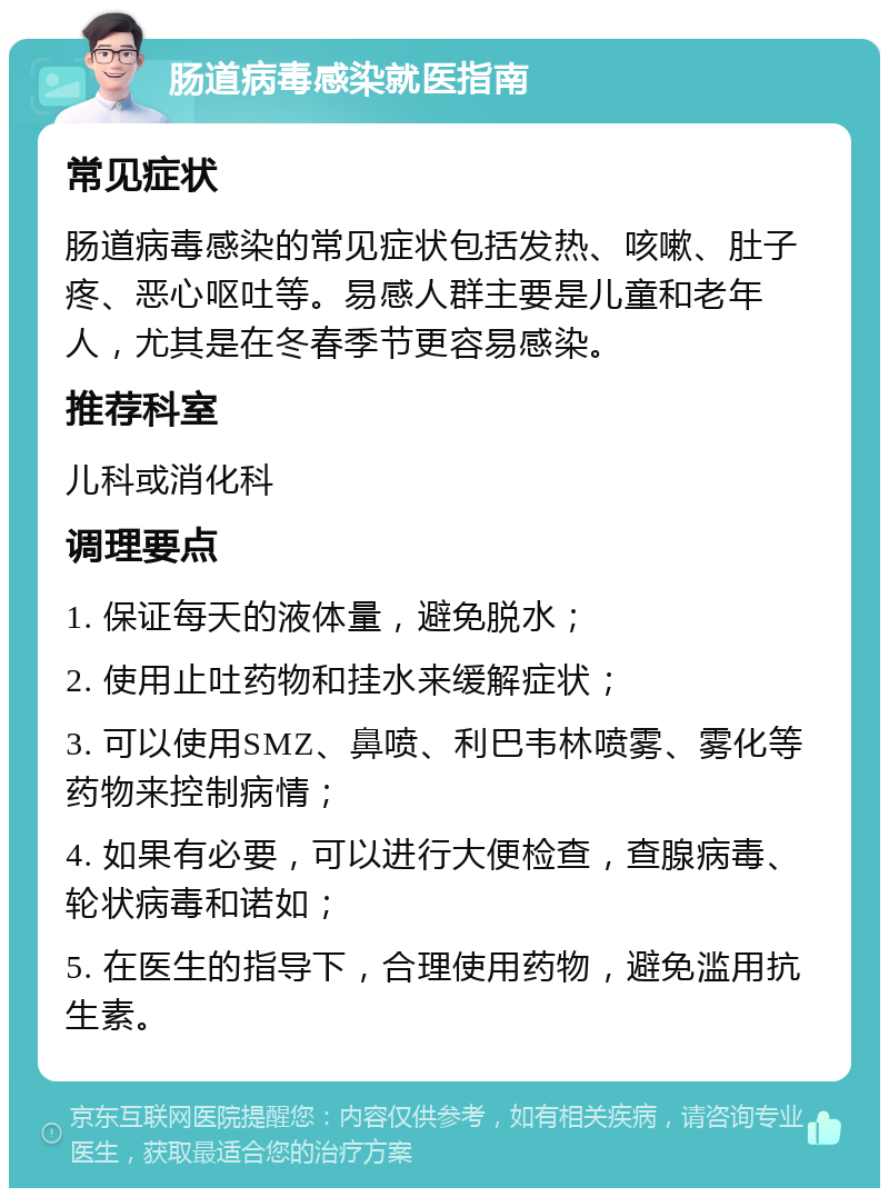 肠道病毒感染就医指南 常见症状 肠道病毒感染的常见症状包括发热、咳嗽、肚子疼、恶心呕吐等。易感人群主要是儿童和老年人，尤其是在冬春季节更容易感染。 推荐科室 儿科或消化科 调理要点 1. 保证每天的液体量，避免脱水； 2. 使用止吐药物和挂水来缓解症状； 3. 可以使用SMZ、鼻喷、利巴韦林喷雾、雾化等药物来控制病情； 4. 如果有必要，可以进行大便检查，查腺病毒、轮状病毒和诺如； 5. 在医生的指导下，合理使用药物，避免滥用抗生素。