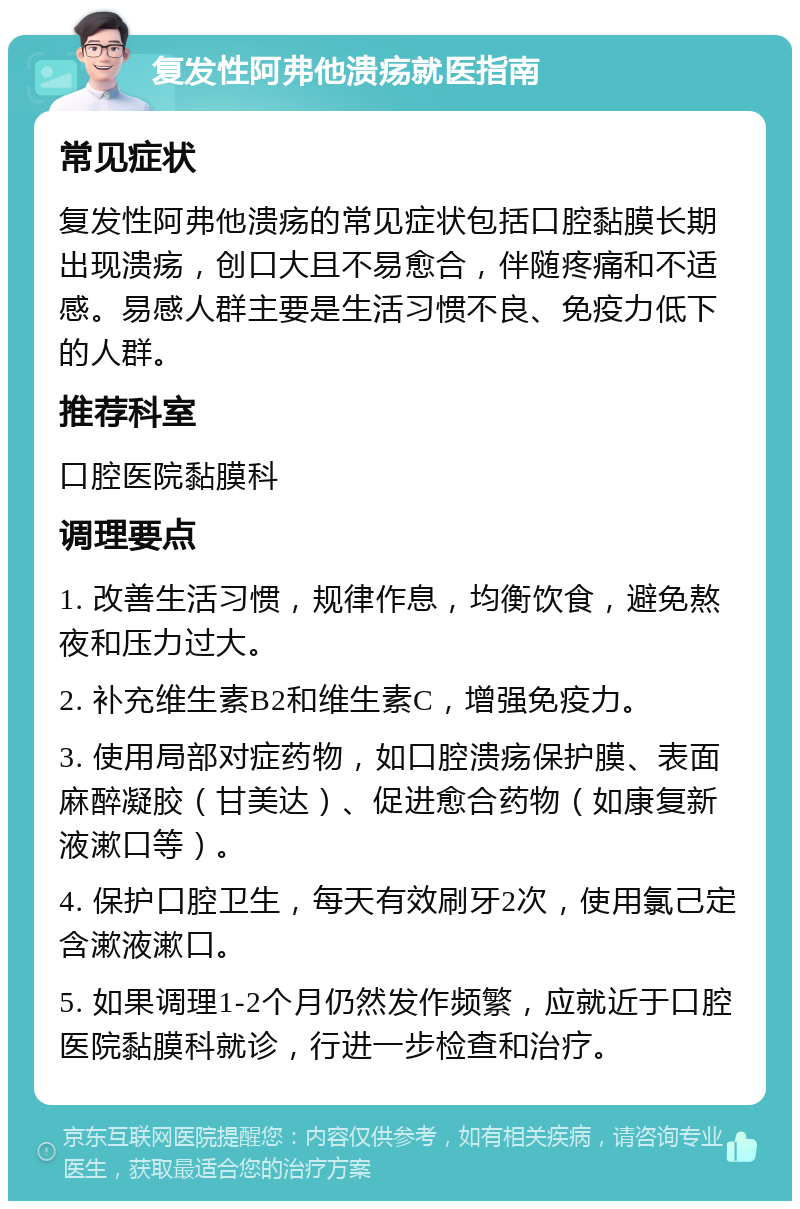 复发性阿弗他溃疡就医指南 常见症状 复发性阿弗他溃疡的常见症状包括口腔黏膜长期出现溃疡，创口大且不易愈合，伴随疼痛和不适感。易感人群主要是生活习惯不良、免疫力低下的人群。 推荐科室 口腔医院黏膜科 调理要点 1. 改善生活习惯，规律作息，均衡饮食，避免熬夜和压力过大。 2. 补充维生素B2和维生素C，增强免疫力。 3. 使用局部对症药物，如口腔溃疡保护膜、表面麻醉凝胶（甘美达）、促进愈合药物（如康复新液漱口等）。 4. 保护口腔卫生，每天有效刷牙2次，使用氯己定含漱液漱口。 5. 如果调理1-2个月仍然发作频繁，应就近于口腔医院黏膜科就诊，行进一步检查和治疗。