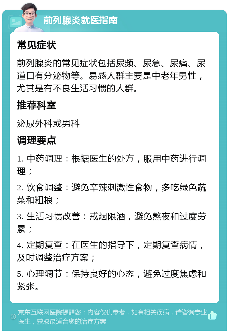 前列腺炎就医指南 常见症状 前列腺炎的常见症状包括尿频、尿急、尿痛、尿道口有分泌物等。易感人群主要是中老年男性，尤其是有不良生活习惯的人群。 推荐科室 泌尿外科或男科 调理要点 1. 中药调理：根据医生的处方，服用中药进行调理； 2. 饮食调整：避免辛辣刺激性食物，多吃绿色蔬菜和粗粮； 3. 生活习惯改善：戒烟限酒，避免熬夜和过度劳累； 4. 定期复查：在医生的指导下，定期复查病情，及时调整治疗方案； 5. 心理调节：保持良好的心态，避免过度焦虑和紧张。